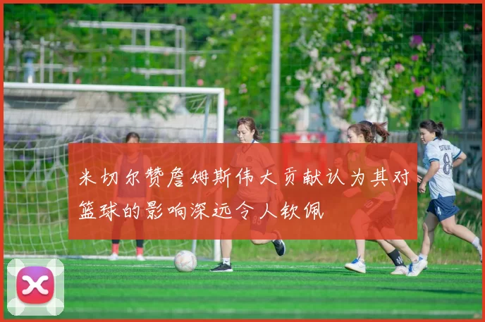 米切尔赞詹姆斯伟大贡献认为其对篮球的影响深远令人钦佩