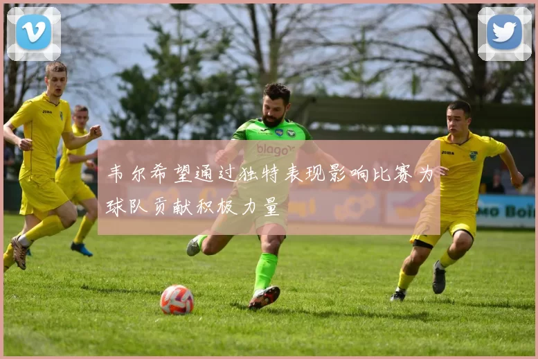 韦尔希望通过独特表现影响比赛为球队贡献积极力量