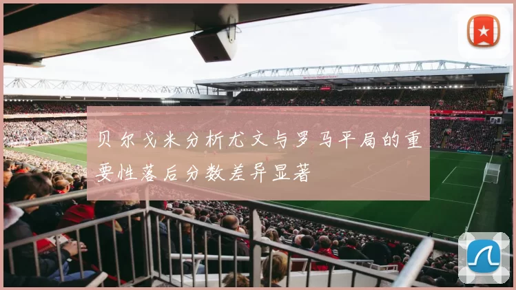 贝尔戈米分析尤文与罗马平局的重要性落后分数差异显著