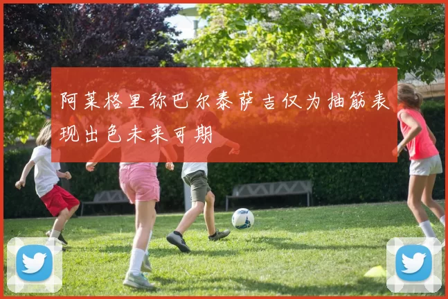 阿莱格里称巴尔泰萨吉仅为抽筋表现出色未来可期