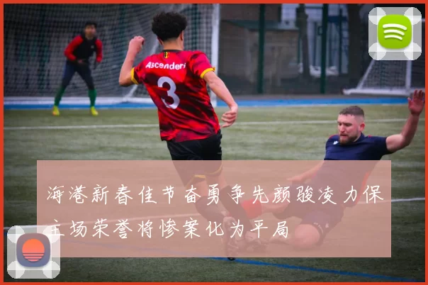 海港新春佳节奋勇争先颜骏凌力保主场荣誉将惨案化为平局