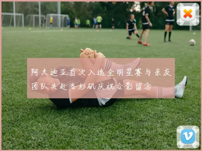 阿夫迪亚首次入选全明星赛与亲友团队共赴洛杉矶庆祝合影留念