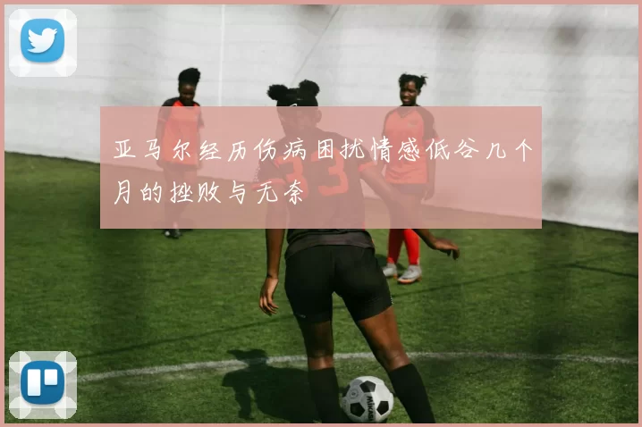 亚马尔经历伤病困扰情感低谷几个月的挫败与无奈