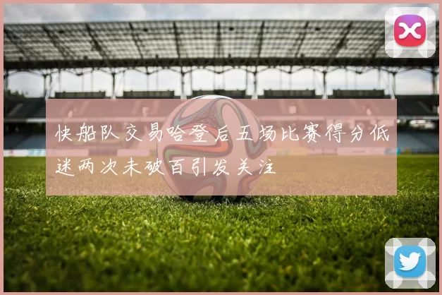 快船队交易哈登后五场比赛得分低迷两次未破百引发关注