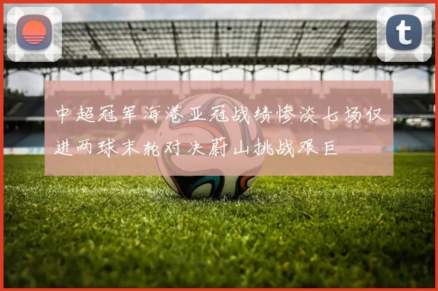 中超冠军海港亚冠战绩惨淡七场仅进两球末轮对决蔚山挑战艰巨