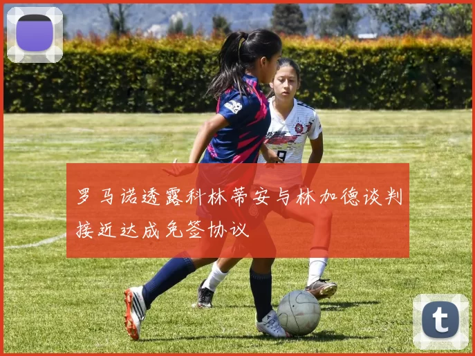 罗马诺透露科林蒂安与林加德谈判接近达成免签协议