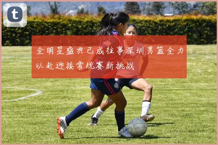 全明星盛典已成往事深圳男篮全力以赴迎接常规赛新挑战