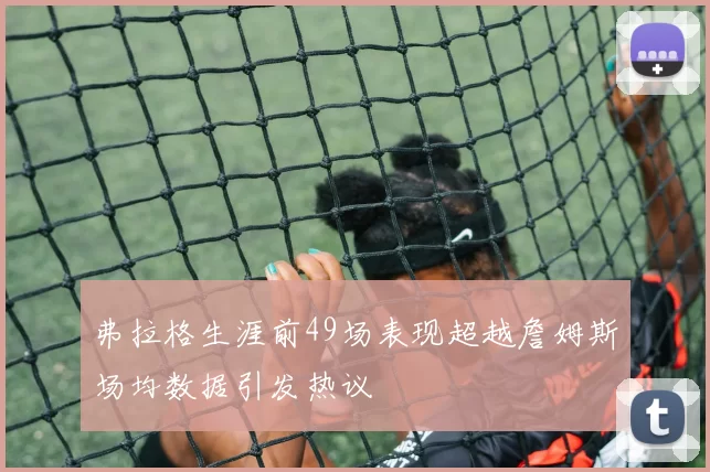 弗拉格生涯前49场表现超越詹姆斯场均数据引发热议
