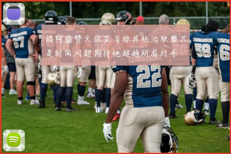 诺阿盛赞文班亚马称其统治联盟只是时间问题期待他超越所有对手