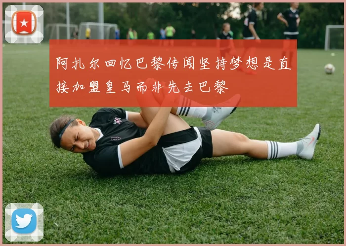 阿扎尔回忆巴黎传闻坚持梦想是直接加盟皇马而非先去巴黎