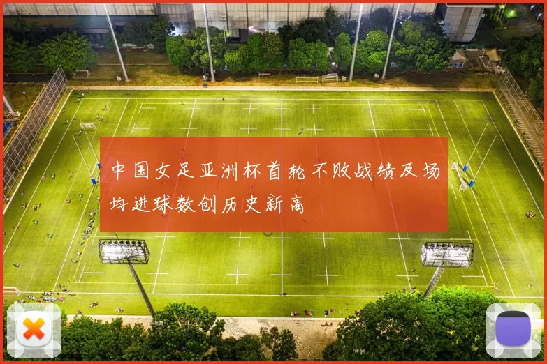 中国女足亚洲杯首轮不败战绩及场均进球数创历史新高