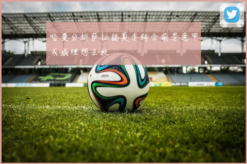 哈曼分析萨拉赫夏季转会前景意甲或成理想去处