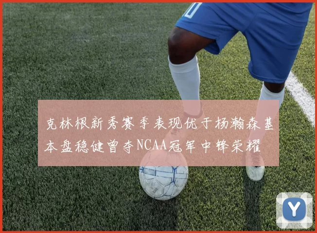 克林根新秀赛季表现优于杨瀚森基本盘稳健曾夺NCAA冠军中锋荣耀