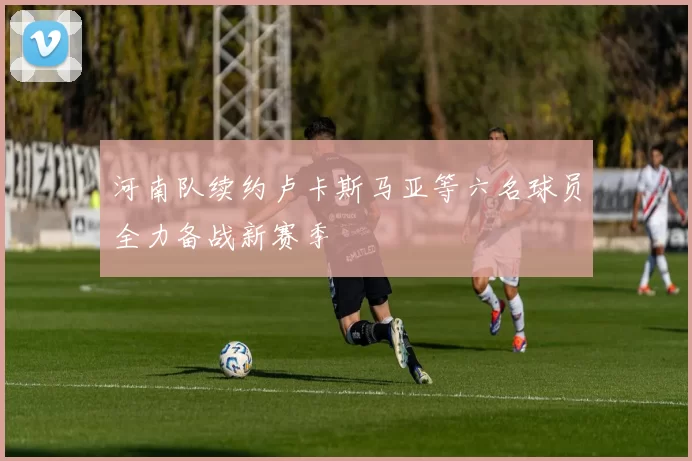 河南队续约卢卡斯马亚等六名球员全力备战新赛季