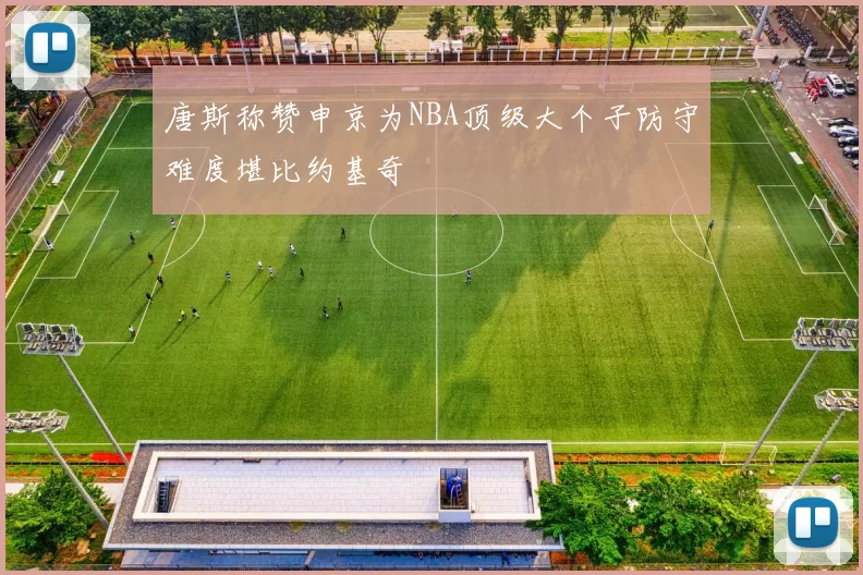唐斯称赞申京为NBA顶级大个子防守难度堪比约基奇