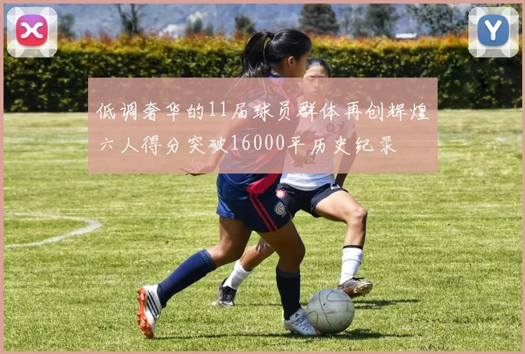低调奢华的11届球员群体再创辉煌六人得分突破16000平历史纪录