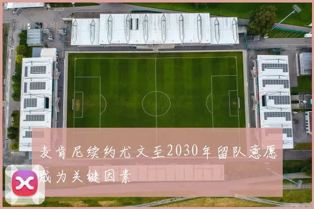 麦肯尼续约尤文至2030年留队意愿成为关键因素