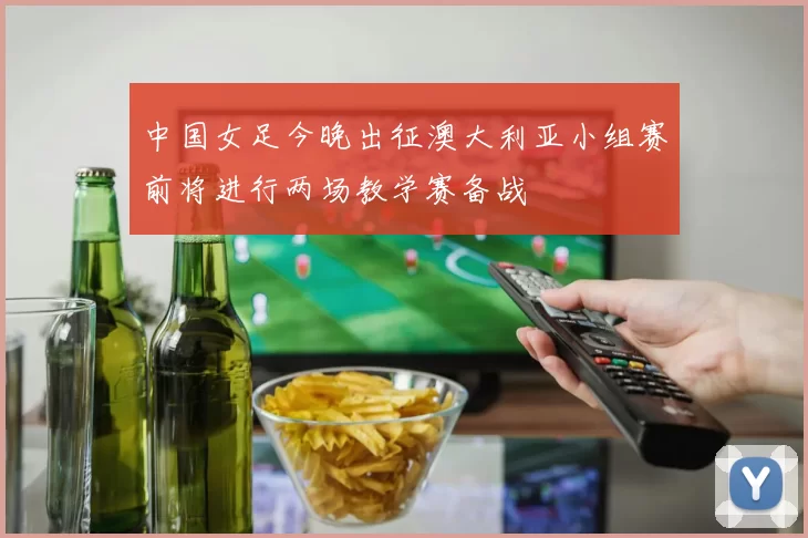 中国女足今晚出征澳大利亚小组赛前将进行两场教学赛备战
