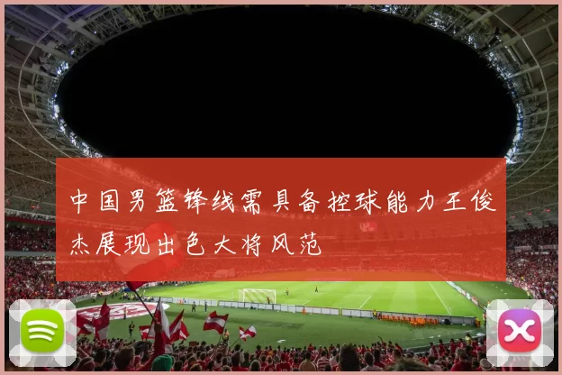 中国男篮锋线需具备控球能力王俊杰展现出色大将风范