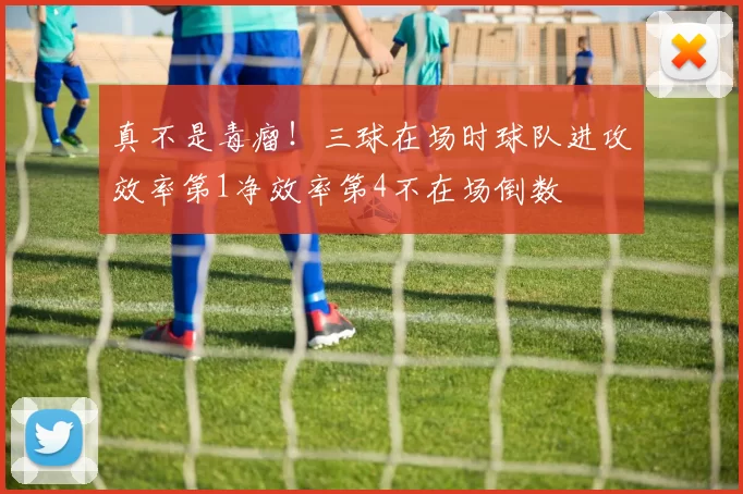 真不是毒瘤！三球在场时球队进攻效率第1净效率第4不在场倒数