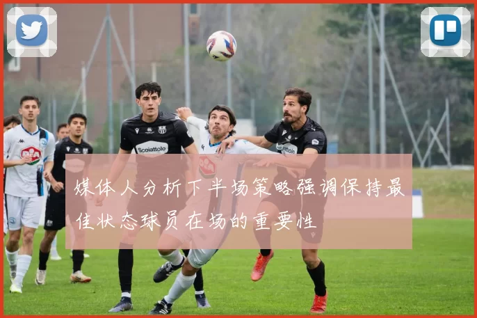 媒体人分析下半场策略强调保持最佳状态球员在场的重要性